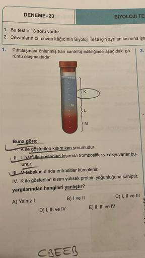 DENEME-23
BİYOLOJİ TE
1. Bu testte 13 soru vardır.
2. Cevaplarınızı, cevap kâğıdının Biyoloji Testi için ayrılan kısmına işa
1. Pıhtılaşması önlenmiş kan santrifüj edildiğinde aşağıdaki gö-
rüntü oluşmaktadır.
3
100
-K
- 50
M
Buna göre;
t. Kile gösterilen 