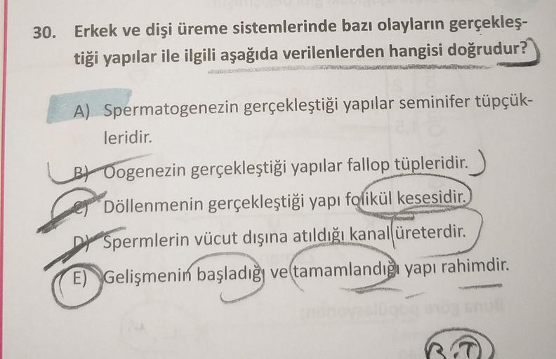 30. Erkek ve dişi üreme sistemlerinde bazı olayların gerçekleş-
tiği yapılar ile ilgili aşağıda verilenlerden hangisi doğrudur?
A) Spermatogenezin gerçekleştiği yapılar seminifer tüpçük-
leridir.
BY Oogenezin gerçekleştiği yapılar fallop tüpleridir.
Döllen