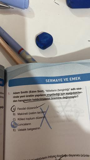 Rİ
SERMAYE VE EMEK
döne
lilmiş.
şağı-
1. Adam Smith (Edim Smit), “Milletlerin Zenginliği” adlı ese-
rinde yeni üretim yapılarını engellediği için aşağıdakiler-
den hangisinin kaldırılmasının önemine değinmiştir?
MA
A Feodal düzenin
B) Makineli üretim tarzının
C) Köleci toplum düzenin
D) Loncalarin
E) Ustalık belgesinin
u sektörlerin ihtiyaç duyduğu dayanıklı ürünle-