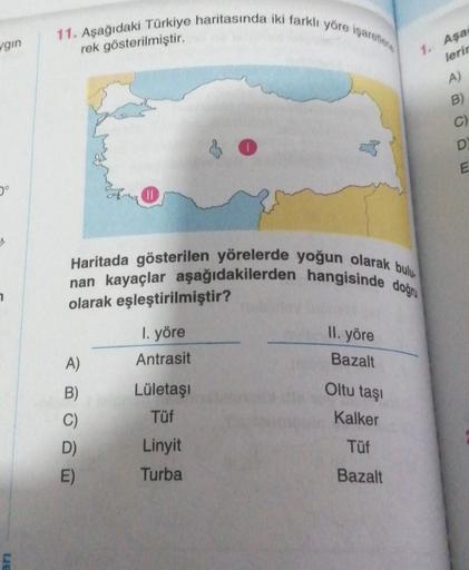 11. Aşağıdaki Türkiye haritasında iki farklı yöre işaretler
vgin
rek gösterilmiştir.
1. Aşa
lerin
A)
B
C)
D
E
Haritada gösterilen yörelerde yoğun olarak bulus
nan kayaçlar aşağıdakilerden hangisinde doğru
7
olarak eşleştirilmiştir?
II. yöre
1. yöre
Antrasit
A)
Bazalt
B)
Oltu taşı
Lületasi
Tüf
Kalker
Tüf
D)
E)
Linyit
Turba
Bazalt