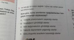 - Fay Hatti
neyi, Trakya, Doğu
kesinin az olması
3. Yer kabuğu bir bütün değildir. Levha adı verilen parça-
lara bölünmüştür.
6. Bir
abilir?
gin
me
Buna göre, levha sınırlarının aşağıdakilerden han-
gisiyle örtüştüğü söylenemez?
A) Volkanik püskürmelerin yaşandığı alanlar
B) Sıradağların görüldüğü alanlar
C) İklim değişmelerinin görüldüğü alanlar
D) Tektonik depremlerin yaşandığı alanlar
E) Genç oluşumlu arazilerin bulunduğu alanlar
one
