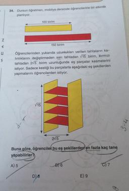 34. Dursun öğretmen, mobilya dersinde öğrencilerine bir etkinlik
planlıyor.
100 birim
Z
€
150 birim
s
Öğrencilerinden yukarıda uzunlukları verilen tahtaların ka-
linliklarını değiştirmeden sarı tahtadan V15 birim, kirmizi
tahtadan 2/5 birim uzunluğunda eş parçalar kesmelerini
istiyor. Sadece kestiği bu parçalarla aşağıdaki eş şekillerden
yapmalarını öğrencilerden istiyor.
15
3-4
2V5
Buna göre, öğrenciler bu eş şekillerden en fazla kaç tane
yapabilirler?
A) 5
B) 6
C) 7
D)
8
E) 9