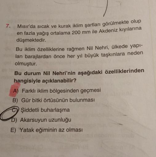 7.
Mısır'da sıcak ve kurak iklim şartları görülmekte olup
en fazla yağış ortalama 200 mm ile Akdeniz kıyılarına
düşmektedir.
Bu iklim özelliklerine rağmen Nil Nehri, ülkede yapı-
lan barajlardan önce her yıl büyük taşkınlara neden
olmuştur.
Bu durum Nil Ne