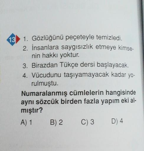 13) 1. Gözlüğünü peçeteyle temizledi.
2. İnsanlara saygısızlık etmeye kimse-
nin hakkı yoktur.
3. Birazdan Tükçe dersi başlayacak.
4. Vücudunu taşıyamayacak kadar yo-
rulmuştu.
Numaralanmış cümlelerin hangisinde
aynı sözcük birden fazla yapım eki al-
mıştır?
A) 1 B) 2 C) 3 D) 4