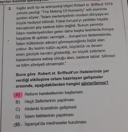 ayrılan kısmına işa
2. İngiliz asıllı tıp ve antropoloji bilgini Robert st. Briffault 1919
yılında yazdığı "The Making Of Humanity" adlı eserinde
şunları söyler: "İslam medeniyetinin modern dünyaya en
büyük hediyesi bilimdir. Fakat Avrupa'yı yeniden hayata
kavuşturan şey sadece bilim değildi. Bunun yanında
İslam medeniyetinden gelen daha başka tesirlerde Avrupa
hayatına ilk ışıltıları vermiştir... Avrupa'nın ilerlemesinde,
Islam kültürünün etkisini görmeyeceğimiz hiçbir alan
yoktur. Bu tesirin bütün açıklık, büyüklük ve devam
eden gücüyle kendini gösterdiği, en büyük zaferlerin
kazanılmasına sebep olduğu alan, sadece tabiat bilimieri
ve bilim zihniyeti olmamıştır."
Buna göre Robert St. Briffault'un ifadelerinde yer
verdiği etkileşime ortam hazırlayan gelişmeler
arasında, aşağıdakilerden hangisi gösterilemez?
A) Reform hareketlerinin başlaması
B) Haçlı Seferlerinin yapılması
C) Akdeniz ticaretinin gelişmesi
D) İslam fetihlerinin yapılması
EA İspanya'da medreseler kurulması