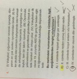 (1) Voleybol, cogumuzun severek oynadığı, dün-
yanın en çok sevilen oyunlarından biridir. (II) Is-
ter okulda ister evimizin bahçesinde ister kumsal
da arkadaşlarımızla heyecanla oynadığımız vo-
leybol, tam bir takım oyunudur. (III) Oyuncular,
yeteneklerini ve gayretlerini gösterdikçe birçok es-
tetik hareket de ortaya çıkar. (IV) Voleybolun ilk
olarak 19. yüzyılda ABD'de genç bir beden eğiti-
mi öğretmeni tarafından bulunduğu düşünülmek-
tedir.
Bu metindeki numaralanmış cümlelerle ilgili
aşağıdakilerden hangisi söylenemez?
A) L. cümlede kişisel görüşe yer verilmiştir.
B) II. cümlede neden-sonuç ilişkisi vardır.
C) III. cümlede koşul anlamı söz konusudur.
D) IV. cümlede bir olasılık dile getirilmiştir. X
