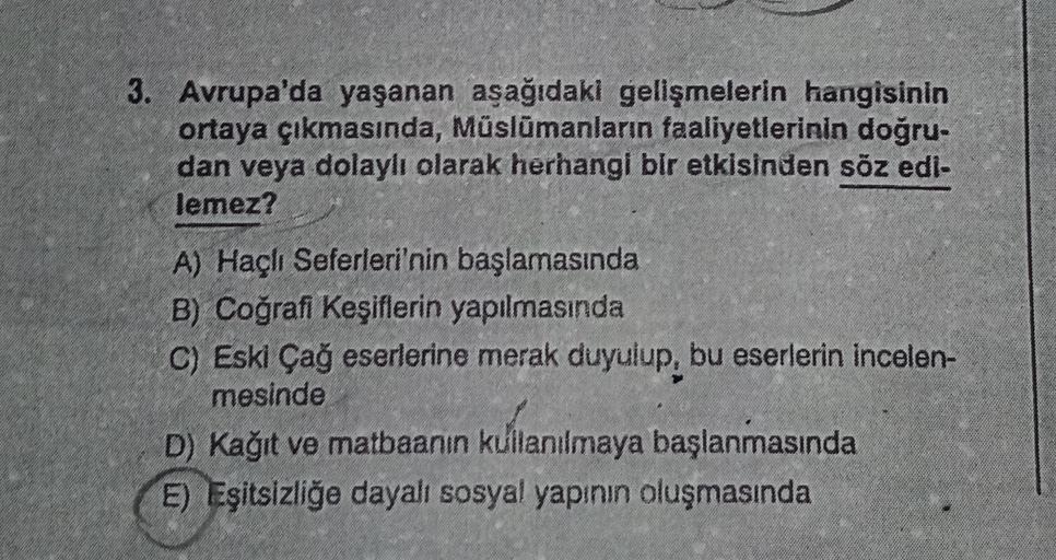 3. Avrupa'da yaşanan aşağıdaki gelişmelerin hangisinin
ortaya çıkmasında, Müslümanların faaliyetlerinin doğru-
dan veya dolaylı olarak herhangi bir etkisinden söz edi-
lemez?
A) Haçlı Seferleri'nin başlamasında
B) Coğrafi Keşiflerin yapılmasında
C) Eski Çağ eserlerine merak duyulup, bu eserlerin incelen-
mesinde
D) Kağıt ve matbaanın kullanılmaya başlanmasında
E) Eşitsizliğe dayalı sosyal yapının oluşmasında