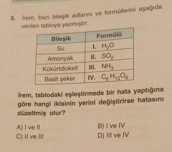 5. İrem, bazı bileşik adlarını ve formüllerini aşağıda
verilen tabloya yazmıştır.
Formülü
Bileşik
Su
Amonyak
Kükürtdioksit
Basit şeker
I. H2O
IL SO2
III. NH3
IV. CH 206
İrem, tablodaki eşleştirmede bir hata yaptığına
göre hangi ikisinin yerini değiştirirse