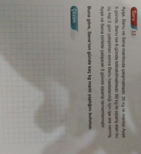 Soru
12
Ayse, Banu ve Sena manticida çalışmaktadır. 30 kg lik mantıyı Ayşe
5 günde, Banu ise 6 günde bitirebilmektedir. 60 kg lik sipariş alan bu
üç kişi 2 gün çalıştıktan sonra Banu hastalandığı için işe ara vermiş,
Ayşe ve Sena birlikte çalışarak 3 günde