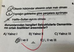 8.
12.
8
Olkenin hükümdar ailesinin ortak malı olması
Toprağın gelirlerine göre parçalara ayrılması
H1 Halife-Sultan ayrımı olması you
durumlarından hangileri Selçuklularla Osmanlıla-
rin ortak özellikleri arasındadır?
A) Yalnız!
B) Yalnız
C) Yalnız III
D/I ve II
E) I, II ve III