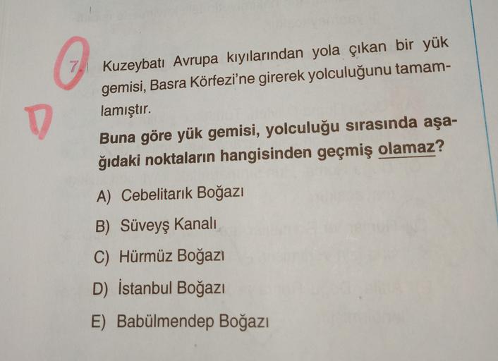 7
o
D
Kuzeybatı Avrupa kıyılarından yola çıkan bir yük
gemisi, Basra Körfezi'ne girerek yolculuğunu tamam-
lamıştır.
Buna göre yük gemisi, yolculuğu sırasında aşa-
ğıdaki noktaların hangisinden geçmiş olamaz?
A) Cebelitarık Boğazı
B) Süveyş kanali
C) Hürmü