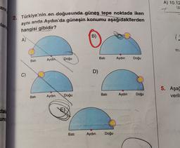ara
A) 10.12
t
2. Türkiye'nin en doğusunda güneş tepe noktada iken
aynı anda Aydın'da güneşin konumu aşağıdakiterden
llam
hangisi gibidir?
B)
A)
Doğu
Bati
Aydin
Aydın
Bati
Doğu
D)
C)
C
5. Aşağ
verill
Bati
Doğu
Aydın
Aydın
Doğu
Bati
tal:
E)
und
Bati
Aydın
Doğu