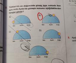 ara
A) 10.12
t
2. Türkiye'nin en doğusunda güneş tepe noktada iken
aynı anda Aydın'da güneşin konumu aşağıdakiterden
llam
hangisi gibidir?
B)
A)
Doğu
Bati
Aydin
Aydın
Bati
Doğu
D)
C)
C
5. Aşağ
verill
Bati
Doğu
Aydın
Aydın
Doğu
Bati
tal:
E)
und
Bati
Aydın
Doğu
