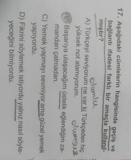 17. Aşağıdaki cümlelerin hangisinde geçiş ve
bağlantı ifadesi farklı bir amaçla kullanıl-
mıştır?
olumle
A) Türkçeyi seviyorum ne var ki Türkçeden hiç
yüksek not alamiyorum. olumsuz
P Başarıya ulaşacağım üstelik eğlendiğim za-
mandan çalmadan.
C) Yemek yapmayı sevmiyor ama güzel yemek
yapıyordu.
D) Fikrini söylemek istiyordu yalnız nasıl söyle-
yeceğini bilmiyordu.