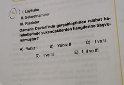 1.
? 1. Layihalar
II. Sefaretnameler
III. Risaleler
Osmanlı Devleti'nde gerçekleştirilen islahat ha-
reketlerinde yukarıdakilerden hangilerine başvu-
rulmuştur?
A) Yalnız 1 B) Yalnız 11
D) I ve III
C) I ve II
E) I, II ve III