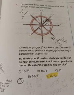 1.
Dik koordinat düzleminde, bir yük gemisine ait di-
reksiyon modeli aşağıda verilmiştir.
3.
25
A
60cm
300 tu
-
w
Direksiyon, yarıçapı |OA= 60 cm olan O merkezli
çember ve bu çemberi 8 eş parçaya ayıran doğru
parçalarından oluşmaktadır.
Bu direksiyon, O noktası etrafında pozitif yön-
de 795° döndürülürse, A noktasının yeni konu-
munun Ox eksenine uzaklığı kaç cm olur?
D
is
A) 152
B) 153
C) 30
15
D) 30/2
E) 303
sbo
3
gs
2012
2
