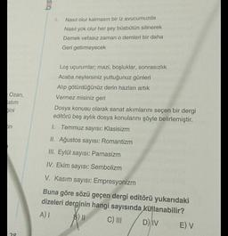 625
4
Nasıl olur kalmasın bir iz avucumuzda
Nasıl yok olur her şey büsbütün silinerek
Demek vefasız zaman o demleri bir daha
Geri getirmeyecek
Ozan,
atım
hini
Loş uçurumlar; mazi, boşluklar, sonrasızlık
Acaba neylersiniz yuttuğunuz günleri
Alip götürdüğünüz derin hazları artık
Vermez misiniz geri
Dosya konusu olarak sanat akımlarını seçen bir dergi
editörü beş aylık dosya konularını şöyle belirlemiştir.
1. Temmuz sayısı: Klasisizm
fin
II. Ağustos sayısı: Romantizm
III. Eylül sayısı: Parnasizm
IV. Ekim sayısı: Sembolizm
V. Kasım sayısı: Empresyonizm
Buna göre sözü geçen dergi editörü yukarıdaki
dizeleri derginin hangi sayısında kullanabilir?
AI
B) II
C) III
DIV
E) V
20