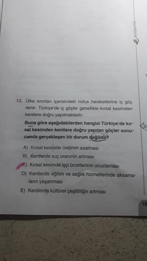 e endemik
10. Ülke sınırları içerisindeki nüfus hareketlerine iç göç
denir. Türkiye'de iç göçler genellikle kırsal kesimden
kentlere doğru yapılmaktadır.
Buna göre aşağıdakilerden hangisi Türkiye'de kır-
sal kesimden kentlere doğru yapılan göçler sonu-
cunda gerçekleşen bir durum değildir?
A) Kırsal kesimde üretimin azalması
B) Kentlerde suç oraninin artması
C) Kırsal kesimde işçi ücretlerinin ucuzlaması
D) Kentlerde eğitim ve sağlık hizmetlerinde aksama-
ların yaşanması
E) Kentlerde kültürel çeşitliliğin artması
16