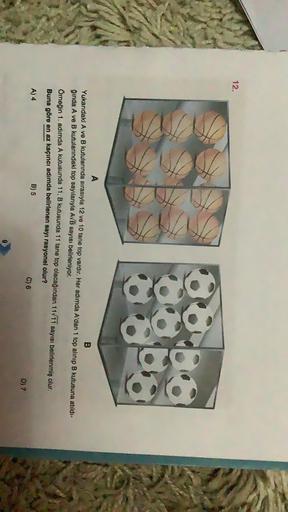 12.
A
B
Yukarıdaki A ve B kutularında sırasıyla 12 ve 10 tane top vardır. Her adımda A'dan 1 top alınıp B kutusuna atıldı-
qinda A ve B kutularındaki top sayılarıyla A/B sayısı belirleniyor.
Ömeğin 1. adımda A kutusunda 11, B kutusunda 11 tane top olacağın