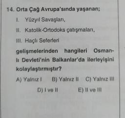 14. Orta Çağ Avrupa'sında yaşanan;
1. Yüzyıl Savaşları,
II. Katolik-Ortodoks çatışmaları,
III. Haçlı Seferleri
gelişmelerinden hangileri Osman-
lı Devleti'nin Balkanlar'da ilerleyişini
kolaylaştırmıştır?
A) Yalnız! B) Yalnız II C) Yalnız III
D) I ve II E) Il ve III