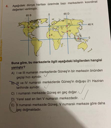 4.
Aşağıdaki dünya haritası üzerinde bazı merkezlerin koordinat
değerleri verilmiştir.
65 B
0
65 D
46 K
IV
benimhocam
el
Buna göre, bu merkezlerle ilgili aşağıdaki bilgilerden hangisi
yanlıştır?
A) I ve III numaralı merkezlerde Güneş'in bir merkezin önünden
geçişi hızı aynıdır.
BNII ve IV numaralı merkezlerde Güneş'in doğuşu 21 Haziran
tarihinde aynıdır.
C) I numaralı merkezde Güneş en geç doğar.
D) Yerel saat en ileri V numaralı merkezdedir.
E) Il numaralı merkezde Güneş, V numaralı merkeze göre daha
geç doğmaktadır.