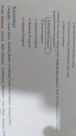 c) Mustafa Kemal'in Samsun'a çıkışı
d) Damat Ferit Paşa hükümetinin istifa edişi
e) Meclisin açılması
3. Mahalli bir oluşum olduğu halde aldığı karalar itibari ile milli bir hüviyet kazanan kongre
aşağıdakilerden hangisidir?
a) Erzurum Kongresi
b) Sivas Kongresi
c) Amasya Genelgesi
d) Balıkesir Kongresi
e) Alaşehir Kongresi
Kaynakça
Ciloşoğlu, Yunus Emre, Atatürk ilkeleri ve İnkılap Tarihi Ders Notları, Amasya 2012.
Evsile Mehmet, Atatürk, Milli Mücadele, Cumhuriyet/ Makaleler, Cem Ofset, Amasya 1999
