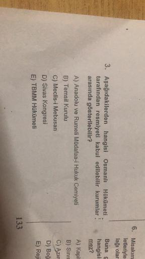 6. Misakım
letleriyle
lağı olar
Buna g
3. Aşağıdakilerden hangisi Osmanlı Hükümeti
tarafından resmiyeti kabul edilebilir kurumlar:
arasında gösterilebilir?
hangisi
mez?
A) Anadolu ve Rumeli Müdafaa-i Hukuk Cemiyeti
B) Temsil Kurulu
A) Kapi
B) Sinir
C) Azin
D) Boğ
C) Meclis-i Mebusan
D) Sivas Kongresi
E) TBMM Hükümeti
E) Reji
1
133