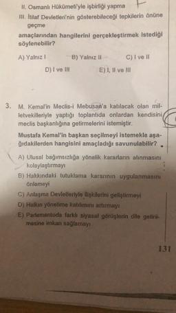 II. Osmanlı Hükümeti'yle işbirliği yapma
III. Itilaf Devletleri'nin gösterebileceği tepkilerin önüne
geçme
amaçlarından hangilerini gerçekleştirmek istediği
söylenebilir?
A) Yalnız!
B) Yalnız 11
C) I ve II
D) I ve III
E) I, II ve III
3.
M. Kemal'in Meclis-i Mebusan'a katılacak olan mil-
letvekilleriyle yaptığı toplantıda onlardan kendisini
meclis başkanlığına getirmelerini istemiştir.
Mustafa Kemal'in başkan seçilmeyi istemekle aşa-
ğıdakilerden hangisini amaçladığı savunulabilir?
A) Ulusal bağımsızlığa yönelik kararların alınmasını
kolaylaştırmayı
B) Hakkındaki tutuklama kararının uygulanmasını
önlemeyi
C) Anlaşma Devletleriyle ilişkilerini geliştirmeyi
D) Halkın yönetime katılımını artırmayı
E) Parlementoda farklı siyasal görüşlerin dile getiril-
mesine imkan sağlamayı
131
