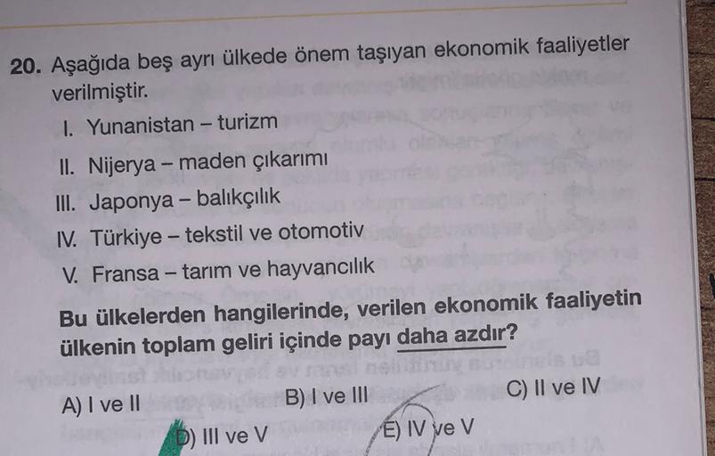 20. Aşağıda beş ayrı ülkede önem taşıyan ekonomik faaliyetler
verilmiştir.
I. Yunanistan - turizm
II. Nijerya - maden çıkarımı
III. Japonya - balıkçılık
IV. Türkiye - tekstil ve otomotiv
V. Fransa - tarım ve hayvancılık
Bu ülkelerden hangilerinde, verilen ekonomik faaliyetin
ülkenin toplam geliri içinde payı daha azdır?
C) II ve IV
A) I ve II
LE
B) I ve III
É) IV ve V
D) III ve V