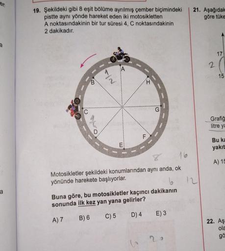 en
21. Aşağıdak
19. Şekildeki gibi 8 eşit bölüme ayrılmış çember biçimindeki
pistte aynı yönde hareket eden iki motosikletten
A noktasındakinin bir tur süresi 4, C noktasındakinin
2 dakikadır.
göre tüke
a
17
2
15
B
NI
H
G
C
Grafiğ
litre ya
D
F
E
Bu ka
yakı