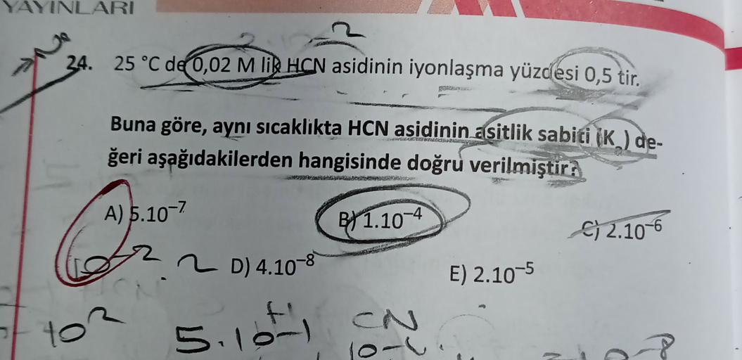 YAYINLARI
24. 25 °C de 0,02 M R HON asidinin iyonlaşma yüzdesi 0,5 tir.
Buna göre, aynı sicaklikta HCN asidinin asitlik sabiti (K ) de-
ğeri aşağıdakilerden hangisinde doğru verilmiştir:
A) 5.10-7
Q
B/1.10-4
C) 2.10-6
2 D) 4.10-8
E) 2.10-5
to
5.10t, CN
lo-