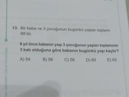 13. Bir baba ve 3 çocuğunun bugünkü yaşları toplamı
88'dir.
6 yıl önce babanın yaşı 3 çocuğunun yaşları toplamının
3
3 katı olduğuna göre babanın bugünkü yaşı kaçtır?
A) 54
B) 56
C) 58
D) 60
E) 62
nav Hizmetleri Genel Müdürlüğü
