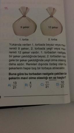 11.
9 şeker
12 şeker
1. torba
2. torba
Yukarıda verilen 1. torbada beyaz veya mavi
renkli 9 şeker, 2. torbada yeşil veya mavi
renkli 12 şeker vardır. 1. torbadan rastgele
bir şeker çekildiğinde beyaz, 2. torbadan rast-
gele bir şeker çekildiğinde yeşil olma olasılığı
daha azdır. Renkleri dışında özdeş olan bu
şekerlerin hepsi boş bir torbaya atılacaktır.
Buna göre bu torbadan rastgele çekilen bir
şekerin mavi olma olasılığı en az kaçtır?
13
4
11
10
A)
B)
D)
21
21
21
C)