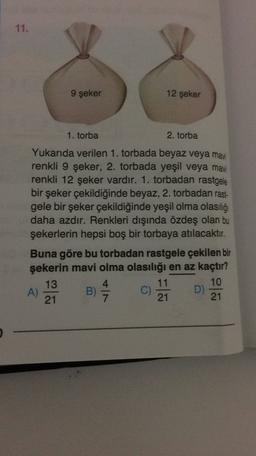 11.
9 şeker
12 şeker
1. torba
2. torba
Yukarıda verilen 1. torbada beyaz veya mavi
renkli 9 şeker, 2. torbada yeşil veya mavi
renkli 12 şeker vardır. 1. torbadan rastgele
bir şeker çekildiğinde beyaz, 2. torbadan rast-
gele bir şeker çekildiğinde yeşil olma olasılığı
daha azdır. Renkleri dışında özdeş olan bu
şekerlerin hepsi boş bir torbaya atılacaktır.
Buna göre bu torbadan rastgele çekilen bir
şekerin mavi olma olasılığı en az kaçtır?
13
4
11
10
A)
B)
D)
21
21
21
C)
