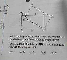 2=66
2 = 3
DK
9
c'
13
A'
X
5
A
11
B
ABCD dikdörtgeni B köşesi etrafında, ok yönünde aº
döndürüldüğünde A'BC'D' dikdörtgeni elde ediliyor.
IA'KI = 3 cm, IKCI = 9 cm ve IABI = 11 cm olduğuna
göre, IADI = x kaç cm dir?
A) 11
B) 10
C) 9
D) 8
E) 7