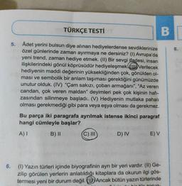 TÜRKÇE TESTİ
B
5.
8.
Adet yerini bulsun diye alınan hediyelerdense sevdiklerinize
özel günlerinde zaman ayırmaya ne dersiniz? (1) Avrupa'da
yeni trend, zaman hediye etmek. (11) Bir sevgi ifadesi, insan
ilişkilerindeki gönül köprüsüdür hediyeleşmek. (Verilecek
hediyenin maddi değerinin yüksekliğinden çok, gönülden ol-
ması ve sembolik bir anlam taşıması gerektiğini günümüzde
unutur olduk. (IV) "Çam sakızı, çoban armağanı", "Az veren
candan, çok veren maldan" deyimleri pek çok kişinin hafi-
zasından silinmeye başladı. (V) Hediyenin mutlaka pahalı
olması gerekmediği gibi para veya eşya olması da gerekmez.
Bu parça iki paragrafa ayrılmak istense ikinci paragraf
hangi cümleyle başlar?
A)
B) 11
(C) III
D) IV
E) V
6.
(0) Yazın türleri içinde biyografinin ayrı bir yeri vardır. (II) Ge-
zilip görülen yerlerin anlatıldığı kitaplara da okurun ilgi gös-
termesi yeni bir durum değil. Ancak bütün yazın türlerinde
sorun
