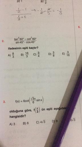 D) 1
E)
NIC
>$
3
ht
6.
2.
tan 60° - cot 60
°
sin 45º. cos 45º
ifadesinin eşiti kaçtır?
3
W100
16
B)
3
A)
3
C)
4
D
)
E)
DS
E)
3
16
3
sinx
3.
f(x) = 6cot
V31
6
IT
3
olduğuna göre, f1) ün eşiti aşağıdaki
hangisidir?
6V3
D) 9
A) 3
C) 473
B) 6
