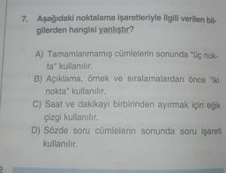 7. Aşağıdaki noktalama işaretleriyle ilgili verilen bil-
gilerden hangisi yanlıştır?
A) Tamamlanmamış cümlelerin sonunda "üç nok-
ta" kullanılır.
B) Açıklama, örnek ve sıralamalardan önce "iki
nokta" kullanılır.
C) Saat ve dakikayı birbirinden ayırmak için eğik
çizgi kullanılır.
D) Sözde soru cümlelerin sonunda soru işareti
kullanılır.
