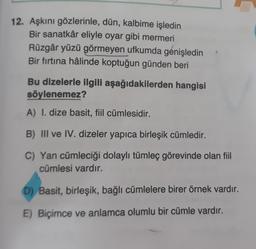 12. Aşkını gözlerinle, dün, kalbime işledin
Bir sanatkâr eliyle oyar gibi mermeri
Rüzgâr yüzü görmeyen ufkumda genişledin
Bir fırtına hâlinde koptuğun günden beri
Bu dizelerle ilgili aşağıdakilerden hangisi
söylenemez?
A) I. dize basit, fiil cümlesidir.
B) III ve IV. dizeler yapıca birleşik cümledir.
C) Yan cümleciği dolaylı tümleç görevinde olan fiil
cümlesi vardır.
D) Basit, birleşik, bağlı cümlelere birer örnek vardır.
E) Biçimce ve anlamca olumlu bir cümle vardır.