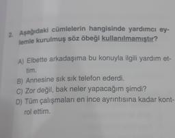 2. Aşağıdaki cümlelerin hangisinde yardımcı ey-
lemle kurulmuş söz öbeği kullanılmamıştır?
A) Elbette arkadaşıma bu konuyla ilgili yardım et-
tim.
B) Annesine sık sık telefon ederdi.
C) Zor değil, bak neler yapacağım şimdi?
D) Tüm çalışmaları en ince ayrıntısına kadar kont-
rol ettim.