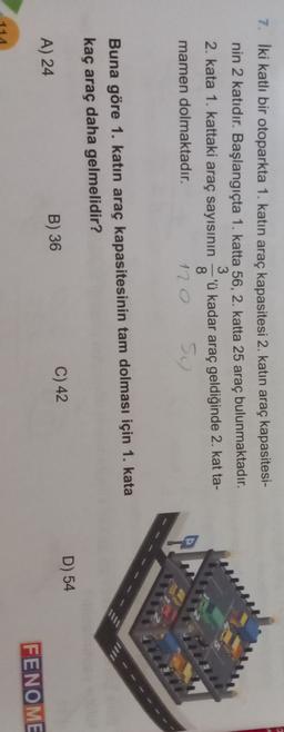 7. İki katlı bir otoparkta 1. katın araç kapasitesi 2. katın araç kapasitesi-
nin 2 katıdır. Başlangıçta 1. katta 56, 2. katta 25 araç bulunmaktadır.
3.
2. kata 1. kattaki araç sayısının
'ü kadar araç geldiğinde 2. kat ta-
8.
mamen dolmaktadır.
120
So
Buna göre 1. katın araç kapasitesinin tam dolması için 1. kata
kaç araç daha gelmelidir?
C) 42
D) 54
A) 24
B) 36
FENOME
