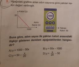 5. Aşağıdaki grafikte atılan adım sayısına göre yakılan ka-
lori değeri verilmiştir.
Kalori (y)
50
1000
Adım
Sayısı (x)
1000
Yakilan
Kalori: 50
Buna göre, adım sayısı ile yakılan kalori arasındaki
ilişkiyi gösteren denklem aşağıdakilerden hangisi-
dir?
B) y = 50x - 1000
X
A) y = 1000 - 50%
C) y = 50 -
20
X
D) y = 20
-50