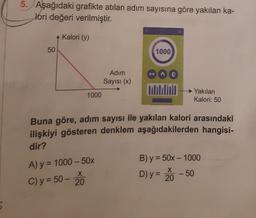 5. Aşağıdaki grafikte atılan adım sayısına göre yakılan ka-
lori değeri verilmiştir.
Kalori (y)
50
1000
Adım
Sayısı (x)
1000
Yakilan
Kalori: 50
Buna göre, adım sayısı ile yakılan kalori arasındaki
ilişkiyi gösteren denklem aşağıdakilerden hangisi-
dir?
B) y = 50x - 1000
X
A) y = 1000 - 50%
C) y = 50 -
20
X
D) y = 20
-50
