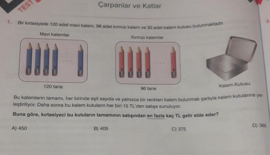 Çarpanlar ve katlar
TEST
1. Bir kırtasiyede 120 adet mavi kalem, 96 adet kırmızı kalem ve 30 adet kalem kutusu bulunmaktadır.
Mavi kalemler
Kırmızı kalemler
Kalem kutusu
120 tane
96 tane
Bu kalemlerin tamamı, her birinde eşit sayıda ve yalnızca bir renkten