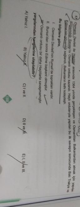 17 Osmanlı Devleti ile Haclılar arasında 1364 yılında gerçekleşen ve Osmanlıları Balkanlardan atmak için yapılan
Sirpsindiği Savaşı'nı Osmanlı ordusu kazandı. Haçlı ordularıyla yapılan bu ilk savaşın sonucunda Bati Trakya ve
Edime'nin güvenliği sağlandi, Balkanların fethi kolaylaştı.
Bu bilgilere göre,
1. Osmanlı Devleti'nin Rumeli'de toprakları vardır.
II. Bursa'dan sonra Edirne başkent olmuştur.
w Osmanlı ordusu bir daha Haçlılarla savaşmamıştır.
yargılarından hangilerine ulaşılabilir?
A) Yalnız 1
B) Yalnız
C) I ve II.
D) II ve xli.
E) The
III.
188
