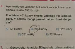 6. Aynı meridyen üzerinde bulunan X ve Y noktaları ara-
sindaki uzaklık 3552 km'dir.
X noktası 40° kuzey enlemi üzerinde yer aldığına
göre, Y noktası hangi paralel dairesi üzerinde yer
alır?
A) 12° Kuzey B) 26° Güney C) 32° Güney
D) 62° Kuzey
E) 72° Kuzey
7. I. Güneydoğu Anadolu Bölgesinde güney sektörlü