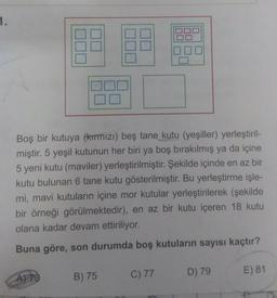 1.
Boş bir kutuya (kırmızı) beş tane kutu (yeşiller) yerleştiril-
miştir. 5 yeşil kutunun her biri ya boş bırakılmış ya da içine
5 yeni kutu (maviler) yerleştirilmiştir. Şekilde içinde en az bir
kutu bulunan 6 tane kutu gösterilmiştir. Bu yerleştirme işle-
mi, mavi kutuların içine mor kutular yerleştirilerek (şekilde
bir örneği görülmektedir), en az bir kutu içeren 18 kutu
olana kadar devam ettiriliyor.
Buna göre, son durumda boş kutuların sayısı kaçtır?
D) 79
E) 81
A) 79
B) 75
C) 77
