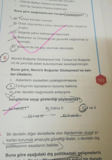 üye olmustur
1934'de Balkan Antantı'na katılmist
1937'de Sadabat Paktina katilmistir
Buna göre aşağıdakilerden hangisooylenemez?
AY Turkiye banstan yanadur
B) Ortak duşmanlara karşı savunma bloku oluşturul
muştur.
C) Bölgede yalnız kalmamak istenmiştir.
D Balkanlar ve Ortadoğu'da güvenlik sağlanmak is.
tenmiştir.
Akdeniz'de tek güç olunmak istenmiştir.
5.
Montrö Boğazlar Sözleşmesi'nde, Türkiye'nin Boğazla-
rin iki yanında asker bulundurması kararlaştırılmıştır.
Buna göre, Montrö Boğazlar Sözleşmesi'ne katı-
lan ülkelerin;
1. Askerlerin siyasetten uzaklaştırılmasına
II. Türkiye'nin topraklarını koruma hakkına
III. Her devletin bağımsızlık anlayışına
195
hangilerine saygı gösterdiği söylenemez?
Al Yalnız
B) Yalnız 11
Cul ve 11
D) Hve lit
E) Hve te
5. Bir devletin diğer devletlerle olan ilişkilerinde ulusal çı-
karları korumak amacıyla gözettiği ilkeler, o devletin dış
politikasının esaslarını belirler.
Buna göre aşağıdaki dış politikadaki gelişmelerin
aykırı bir durum
Pro