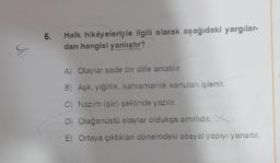 6.
Halk hikâyeleriyle ilgili olarak aşağıdaki yargılar-
dan hangisi yanlıştır?
C
A) Olaylar sade bir dille anlatılır.
B) Aşk, yiğitlik, kahramanlık konuları işlenir.
C) Nazım (şür) şeklinde yazılır.
D) Olağanüstü olaylar oldukça sınırlıdır.
E) Ortaya çıktıkları dönemdeki sosyal yapıyı yansıtır.