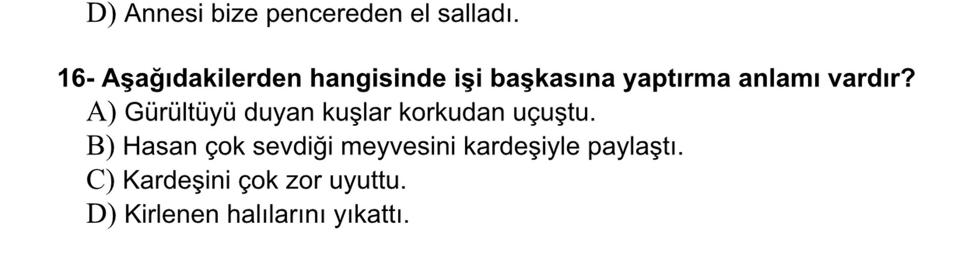 D) Annesi bize pencereden el salladı.
16- Aşağıdakilerden hangisinde işi başkasına yaptırma anlamı vardır?
A) Gürültüyü duyan kuşlar korkudan uçuştu.
B) Hasan çok sevdiği meyvesini kardeşiyle paylaştı.
C) Kardeşini çok zor uyuttu.
D) Kirlenen halılarını yıkatti.